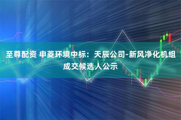 至尊配资 申菱环境中标：天辰公司-新风净化机组成交候选人公示