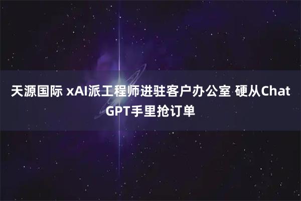 天源国际 xAI派工程师进驻客户办公室 硬从ChatGPT手里抢订单