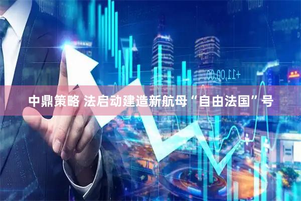 中鼎策略 法启动建造新航母“自由法国”号
