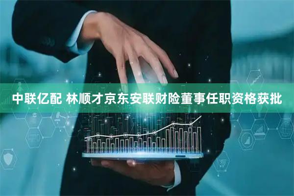 中联亿配 林顺才京东安联财险董事任职资格获批