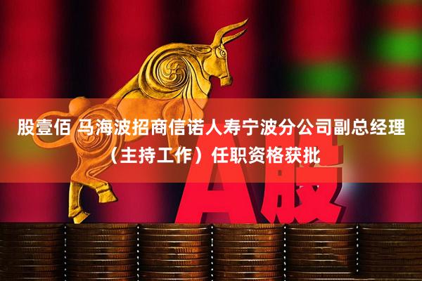 股壹佰 马海波招商信诺人寿宁波分公司副总经理（主持工作）任职资格获批