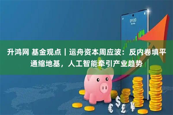 升鸿网 基金观点｜运舟资本周应波：反内卷填平通缩地基，人工智能牵引产业趋势
