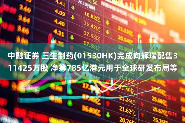 中融证券 三生制药(01530HK)完成向辉瑞配售311425万股 净筹785亿港元用于全球研发布局等