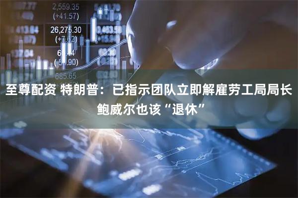 至尊配资 特朗普：已指示团队立即解雇劳工局局长 鲍威尔也该“退休”