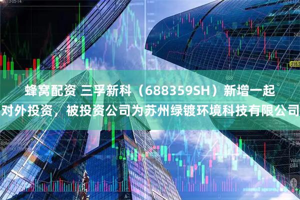 蜂窝配资 三孚新科（688359SH）新增一起对外投资，被投资公司为苏州绿镀环境科技有限公司