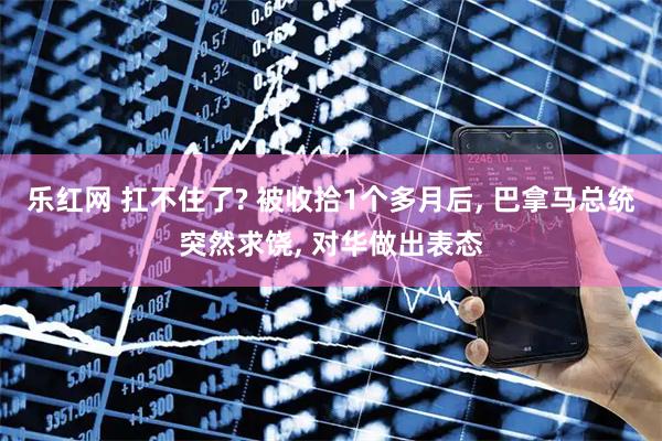 乐红网 扛不住了? 被收拾1个多月后, 巴拿马总统突然求饶, 对华做出表态