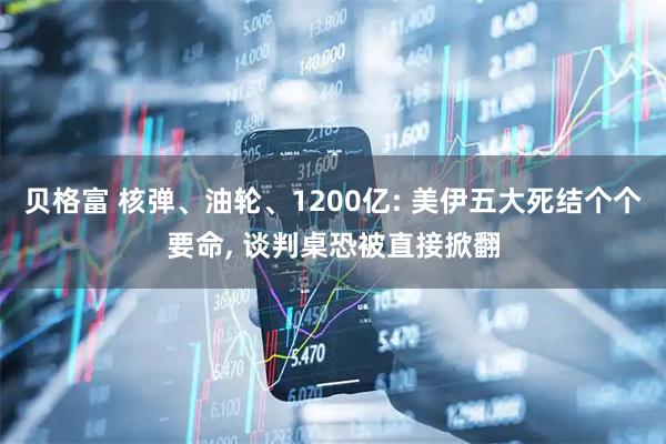 贝格富 核弹、油轮、1200亿: 美伊五大死结个个要命, 谈判桌恐被直接掀翻