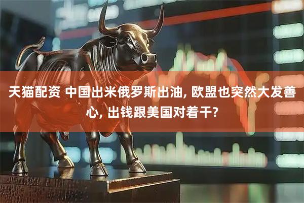 天猫配资 中国出米俄罗斯出油, 欧盟也突然大发善心, 出钱跟美国对着干?