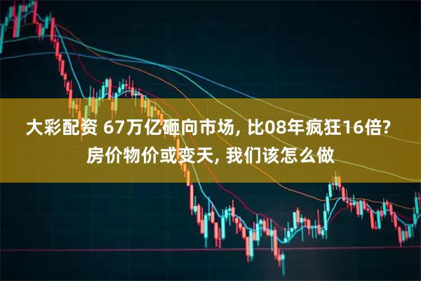 大彩配资 67万亿砸向市场, 比08年疯狂16倍? 房价物价或变天, 我们该怎么做