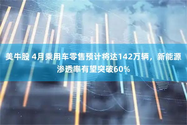 美牛股 4月乘用车零售预计将达142万辆，新能源渗透率有望突破60%