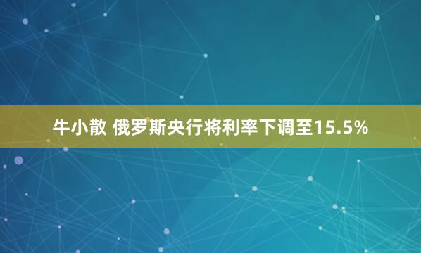 牛小散 俄罗斯央行将利率下调至15.5%