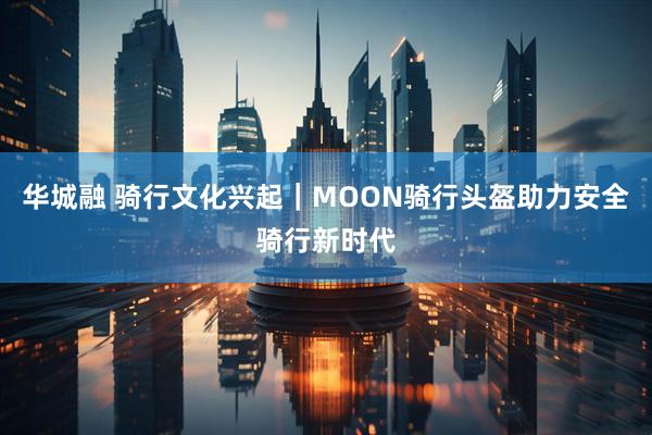 华城融 骑行文化兴起｜MOON骑行头盔助力安全骑行新时代