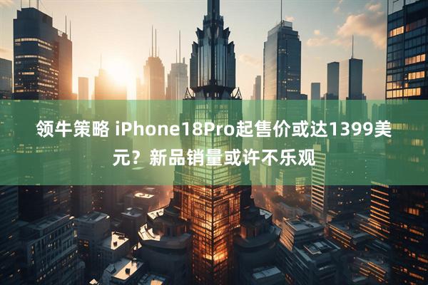 领牛策略 iPhone18Pro起售价或达1399美元？新品销量或许不乐观
