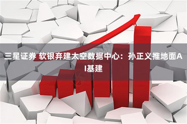 三星证券 软银弃建太空数据中心：孙正义推地面AI基建