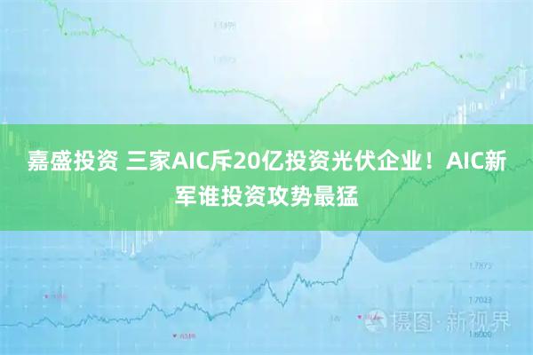 嘉盛投资 三家AIC斥20亿投资光伏企业！AIC新军谁投资攻势最猛