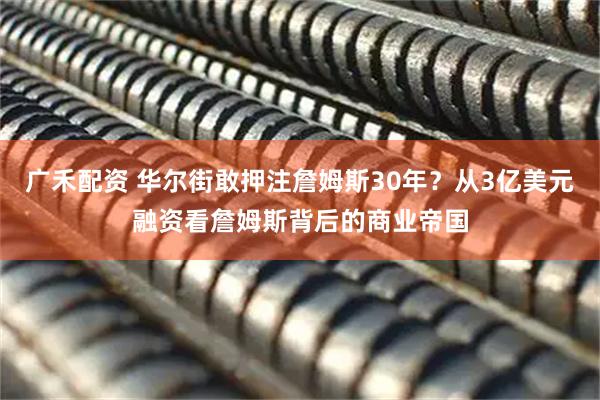 广禾配资 华尔街敢押注詹姆斯30年？从3亿美元融资看詹姆斯背后的商业帝国